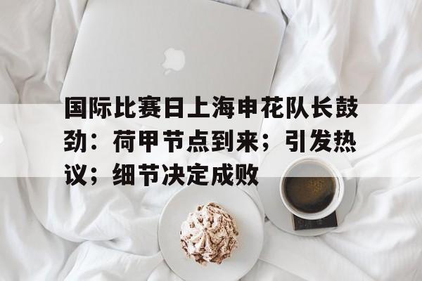 体育平台-关于国际比赛日上海申花队长鼓劲：荷甲节点到来；引发热议；细节决定成败的信息